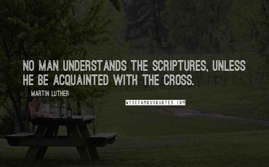 Martin Luther Quotes: No man understands the Scriptures, unless he be acquainted with the Cross.