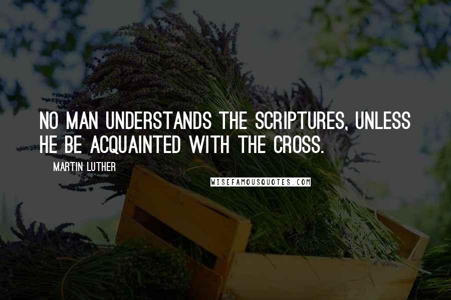 Martin Luther Quotes: No man understands the Scriptures, unless he be acquainted with the Cross.