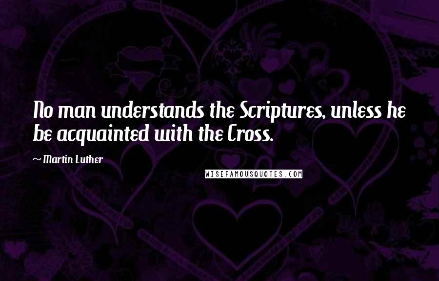 Martin Luther Quotes: No man understands the Scriptures, unless he be acquainted with the Cross.