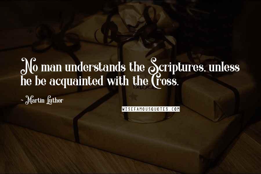 Martin Luther Quotes: No man understands the Scriptures, unless he be acquainted with the Cross.