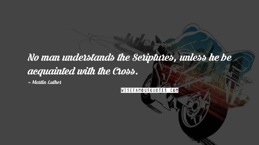 Martin Luther Quotes: No man understands the Scriptures, unless he be acquainted with the Cross.