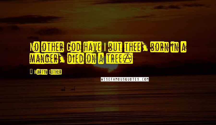 Martin Luther Quotes: No other God have I but thee, born in a manger, died on a tree.