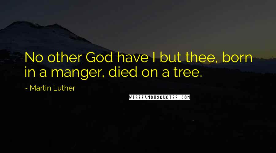 Martin Luther Quotes: No other God have I but thee, born in a manger, died on a tree.