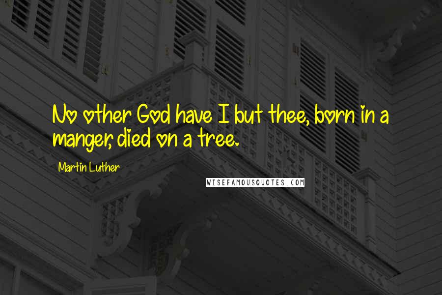 Martin Luther Quotes: No other God have I but thee, born in a manger, died on a tree.