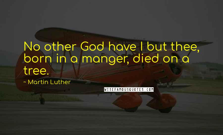 Martin Luther Quotes: No other God have I but thee, born in a manger, died on a tree.