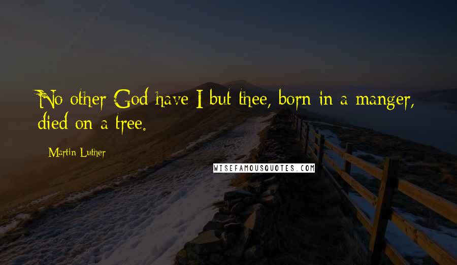 Martin Luther Quotes: No other God have I but thee, born in a manger, died on a tree.