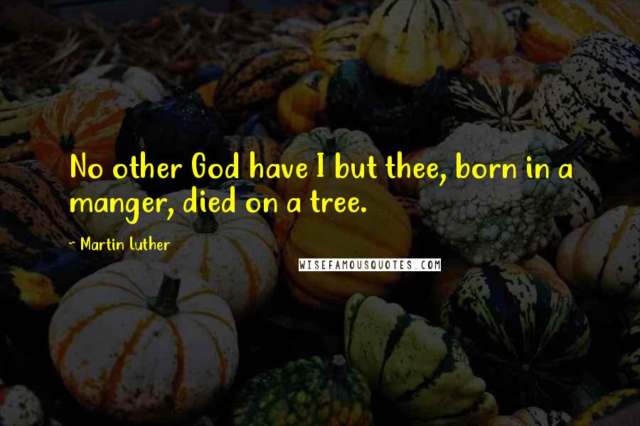 Martin Luther Quotes: No other God have I but thee, born in a manger, died on a tree.