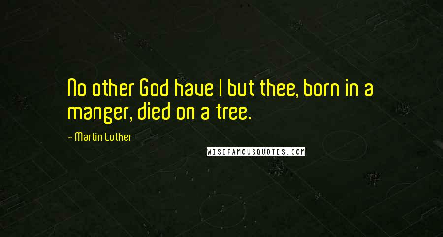 Martin Luther Quotes: No other God have I but thee, born in a manger, died on a tree.