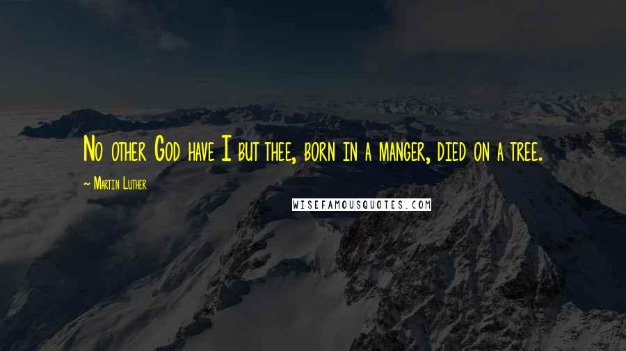 Martin Luther Quotes: No other God have I but thee, born in a manger, died on a tree.