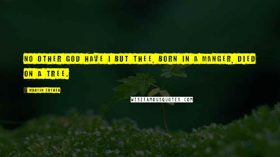 Martin Luther Quotes: No other God have I but thee, born in a manger, died on a tree.