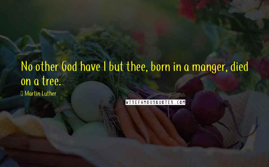 Martin Luther Quotes: No other God have I but thee, born in a manger, died on a tree.