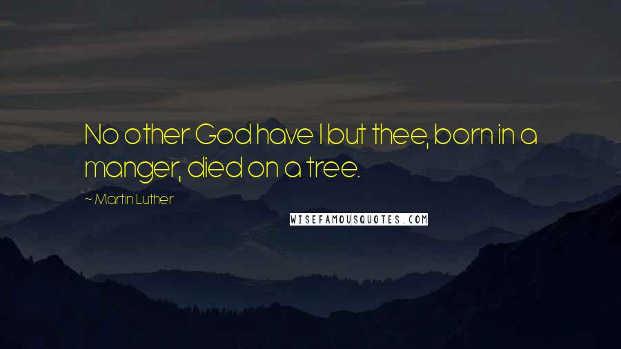 Martin Luther Quotes: No other God have I but thee, born in a manger, died on a tree.