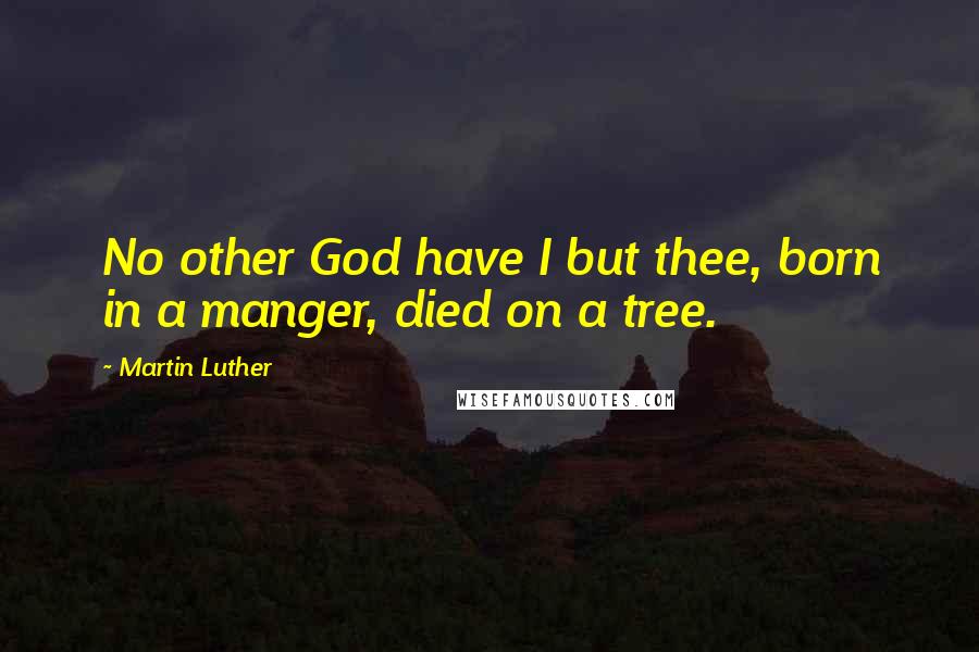 Martin Luther Quotes: No other God have I but thee, born in a manger, died on a tree.