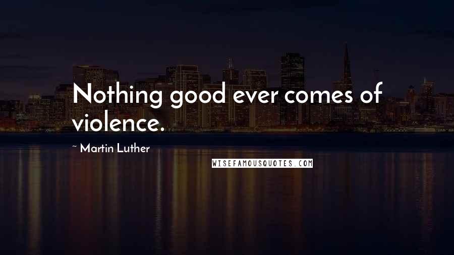 Martin Luther Quotes: Nothing good ever comes of violence.