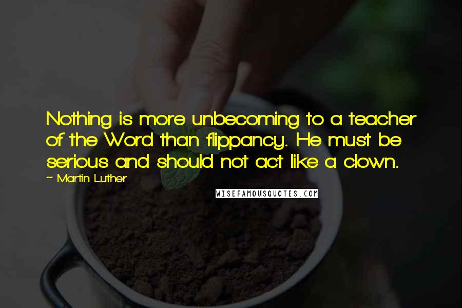 Martin Luther Quotes: Nothing is more unbecoming to a teacher of the Word than flippancy. He must be serious and should not act like a clown.