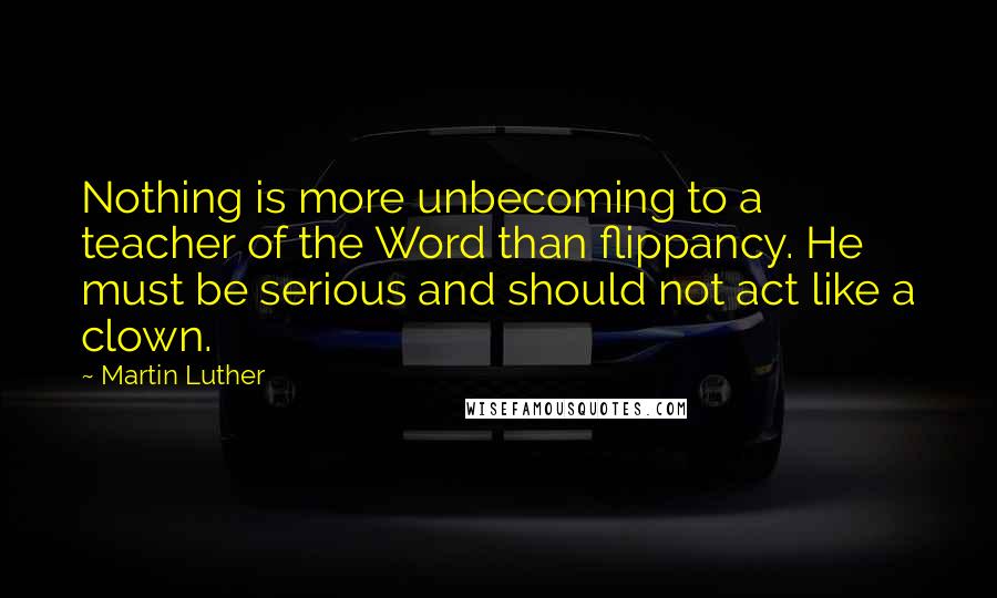 Martin Luther Quotes: Nothing is more unbecoming to a teacher of the Word than flippancy. He must be serious and should not act like a clown.