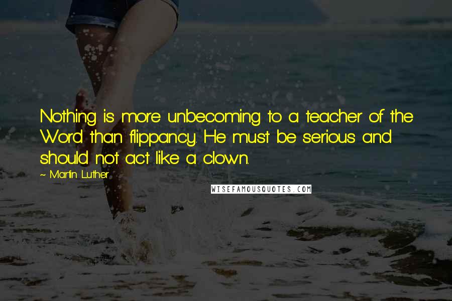 Martin Luther Quotes: Nothing is more unbecoming to a teacher of the Word than flippancy. He must be serious and should not act like a clown.