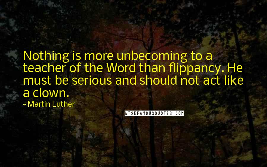 Martin Luther Quotes: Nothing is more unbecoming to a teacher of the Word than flippancy. He must be serious and should not act like a clown.