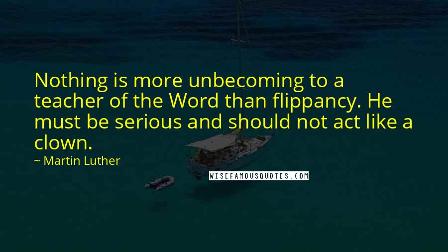 Martin Luther Quotes: Nothing is more unbecoming to a teacher of the Word than flippancy. He must be serious and should not act like a clown.