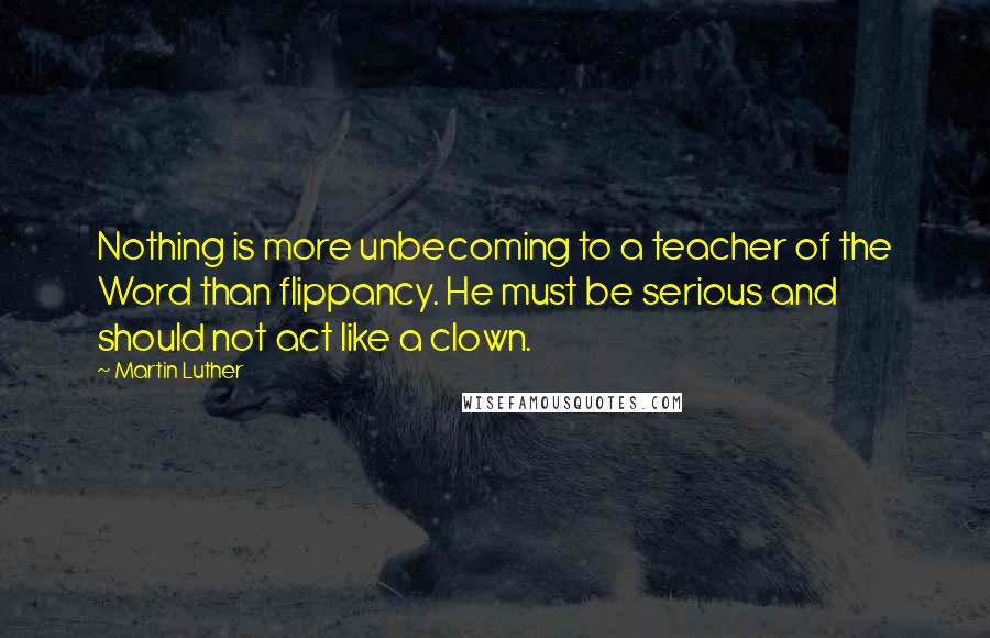Martin Luther Quotes: Nothing is more unbecoming to a teacher of the Word than flippancy. He must be serious and should not act like a clown.