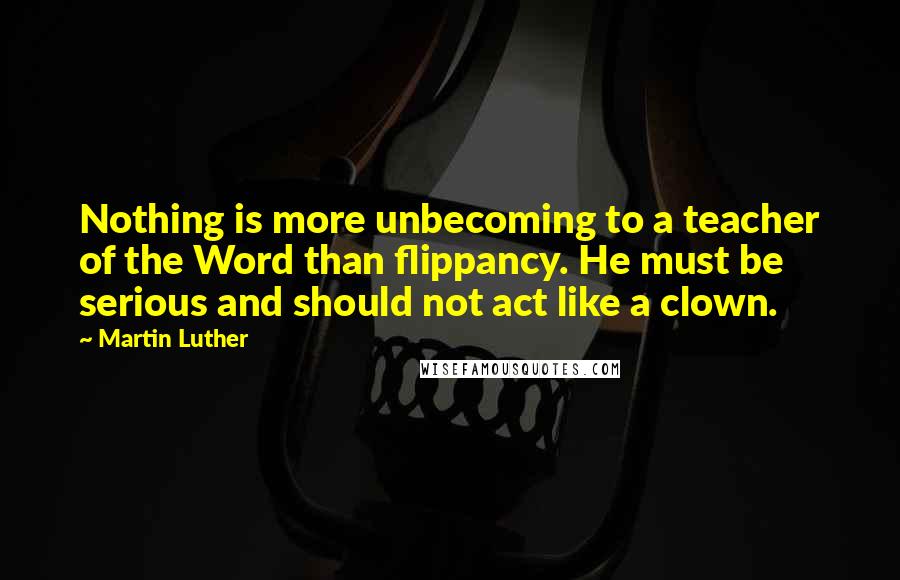 Martin Luther Quotes: Nothing is more unbecoming to a teacher of the Word than flippancy. He must be serious and should not act like a clown.