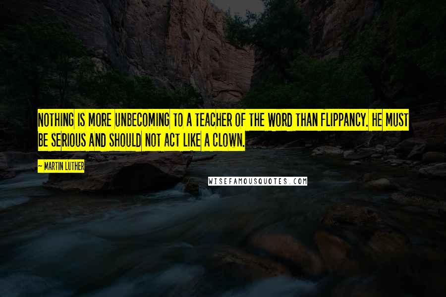Martin Luther Quotes: Nothing is more unbecoming to a teacher of the Word than flippancy. He must be serious and should not act like a clown.