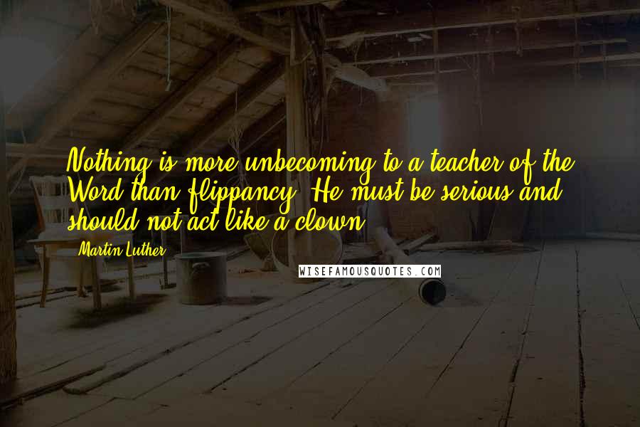 Martin Luther Quotes: Nothing is more unbecoming to a teacher of the Word than flippancy. He must be serious and should not act like a clown.