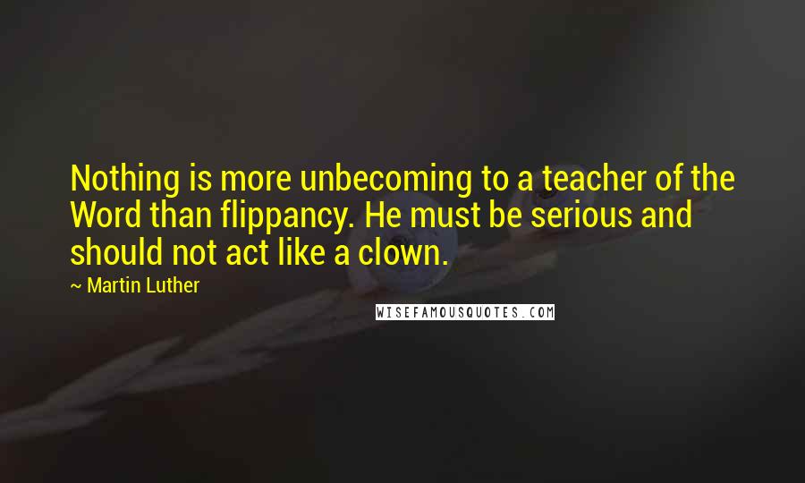 Martin Luther Quotes: Nothing is more unbecoming to a teacher of the Word than flippancy. He must be serious and should not act like a clown.