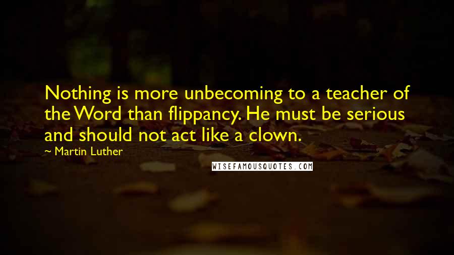 Martin Luther Quotes: Nothing is more unbecoming to a teacher of the Word than flippancy. He must be serious and should not act like a clown.