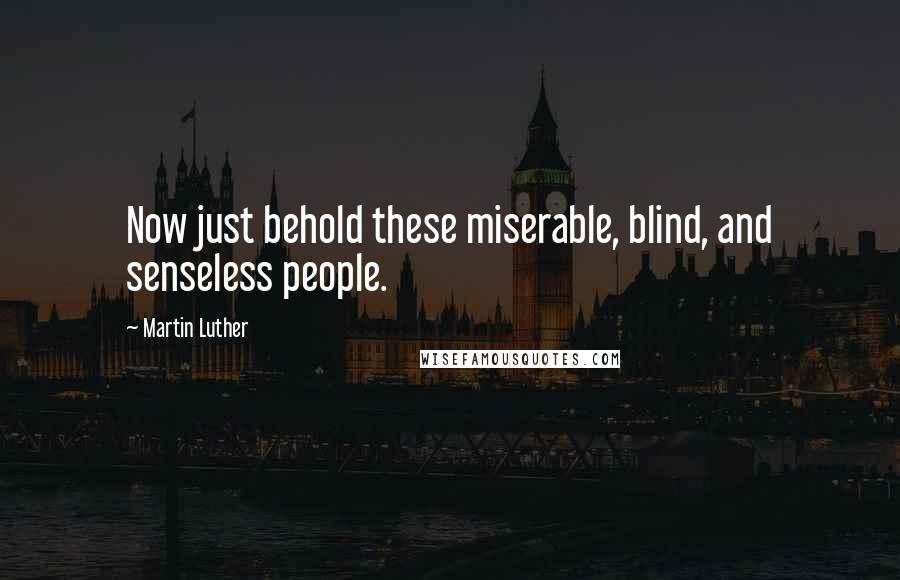 Martin Luther Quotes: Now just behold these miserable, blind, and senseless people.
