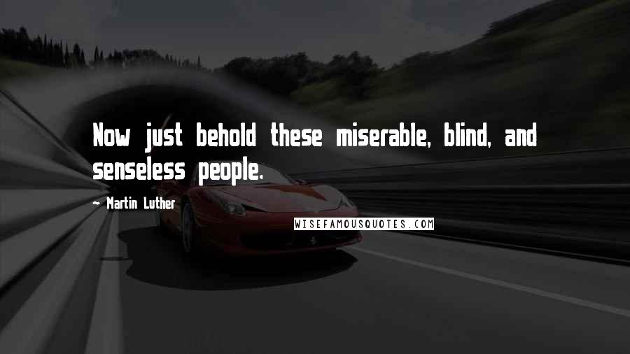 Martin Luther Quotes: Now just behold these miserable, blind, and senseless people.