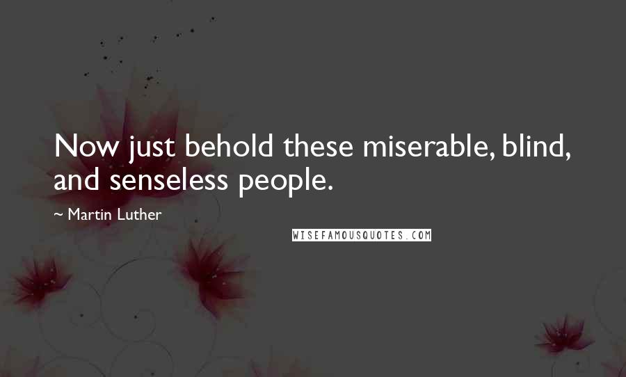 Martin Luther Quotes: Now just behold these miserable, blind, and senseless people.