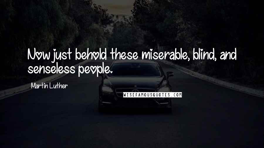 Martin Luther Quotes: Now just behold these miserable, blind, and senseless people.