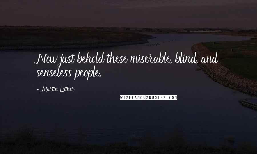 Martin Luther Quotes: Now just behold these miserable, blind, and senseless people.