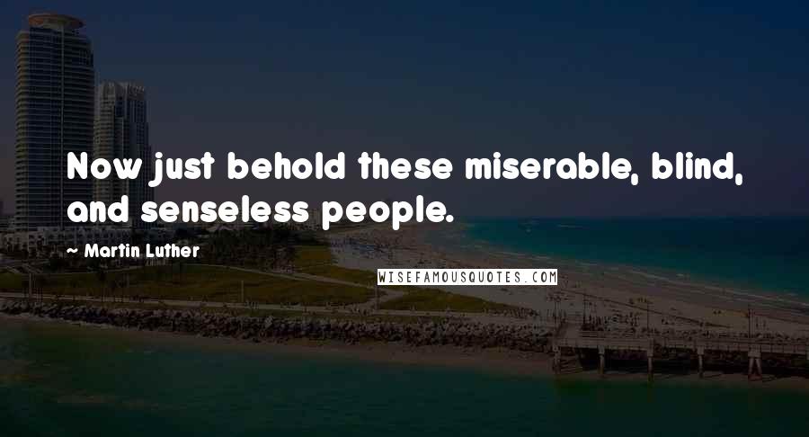 Martin Luther Quotes: Now just behold these miserable, blind, and senseless people.