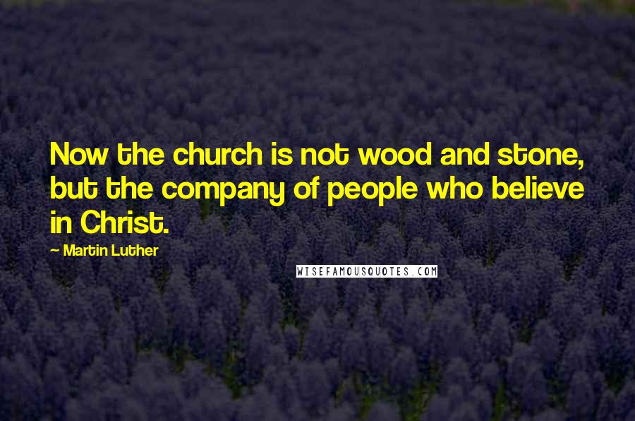 Martin Luther Quotes: Now the church is not wood and stone, but the company of people who believe in Christ.