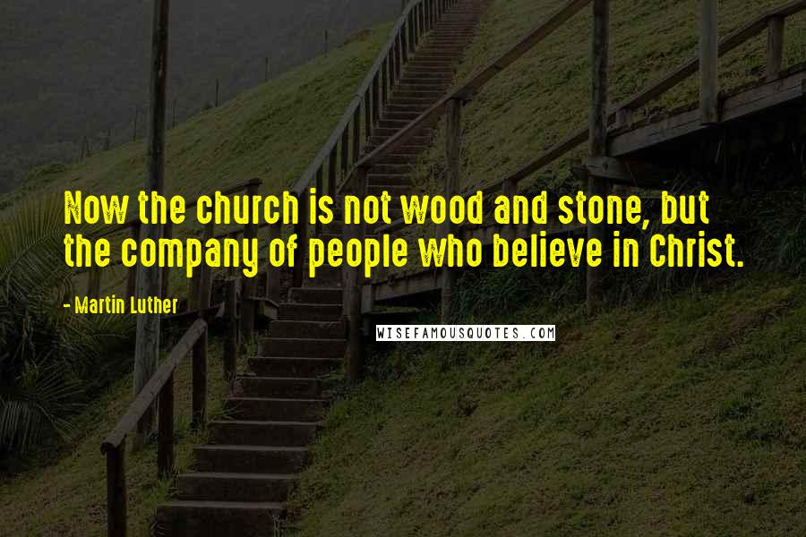 Martin Luther Quotes: Now the church is not wood and stone, but the company of people who believe in Christ.