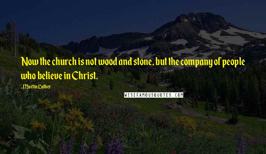 Martin Luther Quotes: Now the church is not wood and stone, but the company of people who believe in Christ.