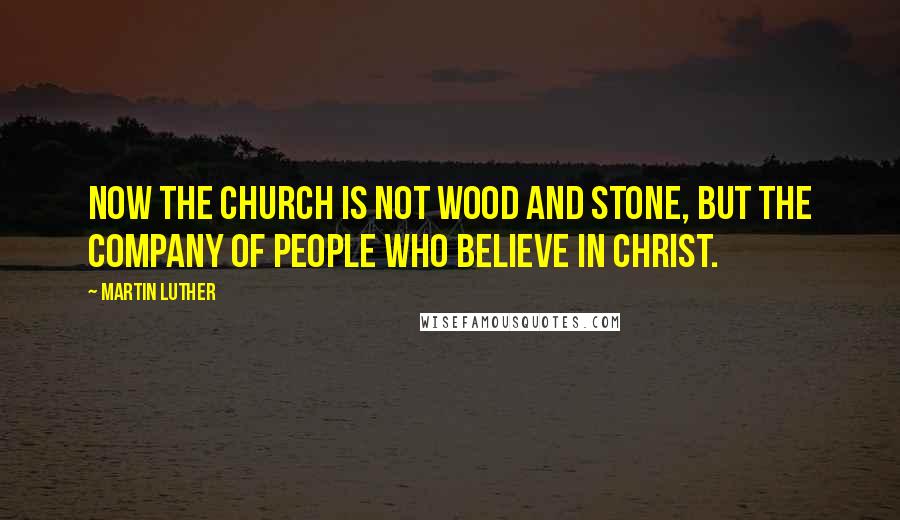 Martin Luther Quotes: Now the church is not wood and stone, but the company of people who believe in Christ.