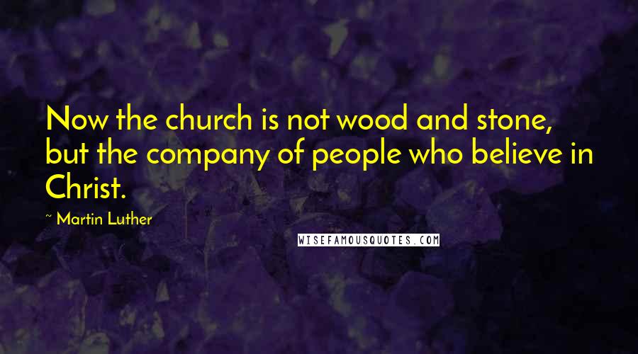 Martin Luther Quotes: Now the church is not wood and stone, but the company of people who believe in Christ.