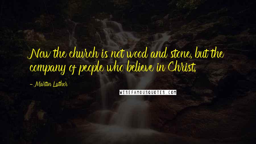 Martin Luther Quotes: Now the church is not wood and stone, but the company of people who believe in Christ.