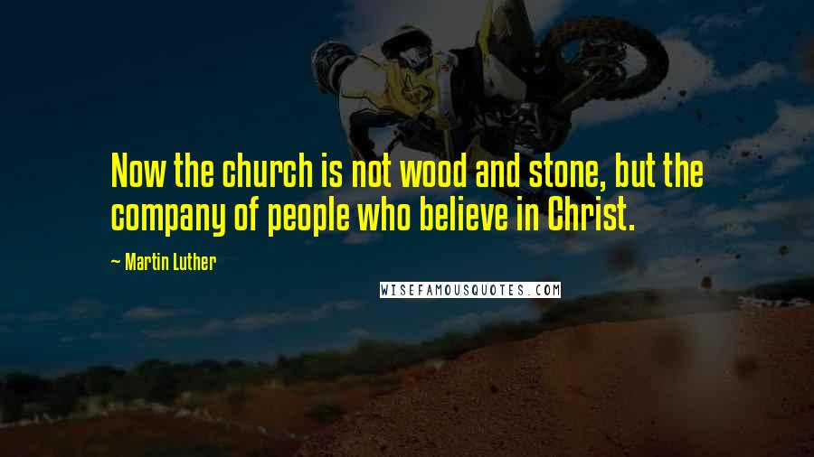 Martin Luther Quotes: Now the church is not wood and stone, but the company of people who believe in Christ.