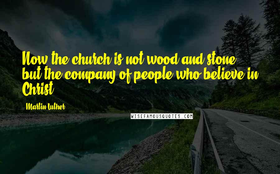 Martin Luther Quotes: Now the church is not wood and stone, but the company of people who believe in Christ.