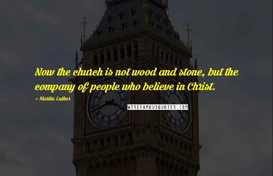 Martin Luther Quotes: Now the church is not wood and stone, but the company of people who believe in Christ.