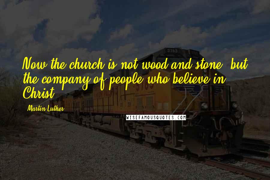 Martin Luther Quotes: Now the church is not wood and stone, but the company of people who believe in Christ.