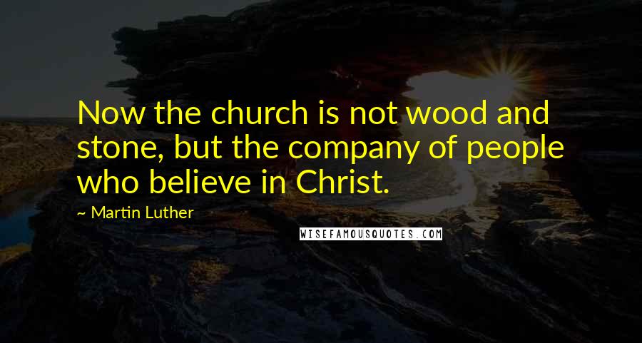 Martin Luther Quotes: Now the church is not wood and stone, but the company of people who believe in Christ.