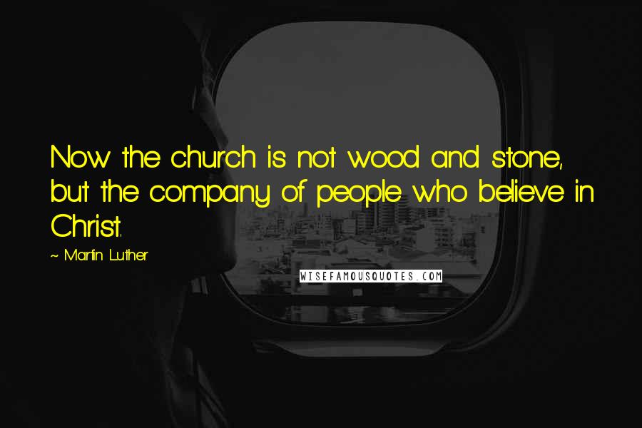Martin Luther Quotes: Now the church is not wood and stone, but the company of people who believe in Christ.