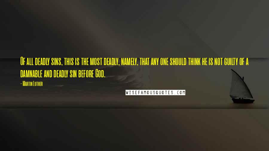 Martin Luther Quotes: Of all deadly sins, this is the most deadly, namely, that any one should think he is not guilty of a damnable and deadly sin before God.