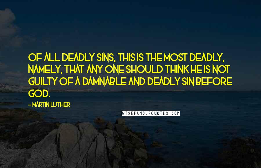 Martin Luther Quotes: Of all deadly sins, this is the most deadly, namely, that any one should think he is not guilty of a damnable and deadly sin before God.