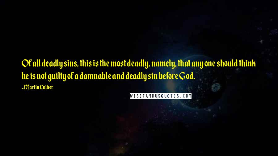 Martin Luther Quotes: Of all deadly sins, this is the most deadly, namely, that any one should think he is not guilty of a damnable and deadly sin before God.